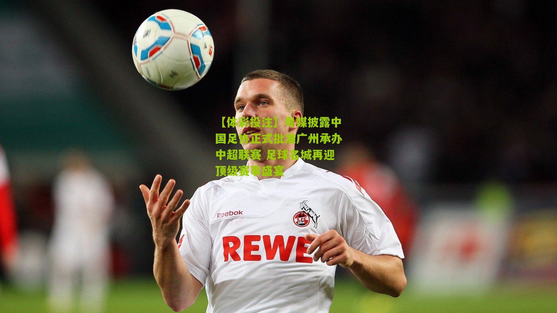 粤媒披露中国足协正式批准广州承办中超联赛 足球名城再迎顶级赛事盛宴