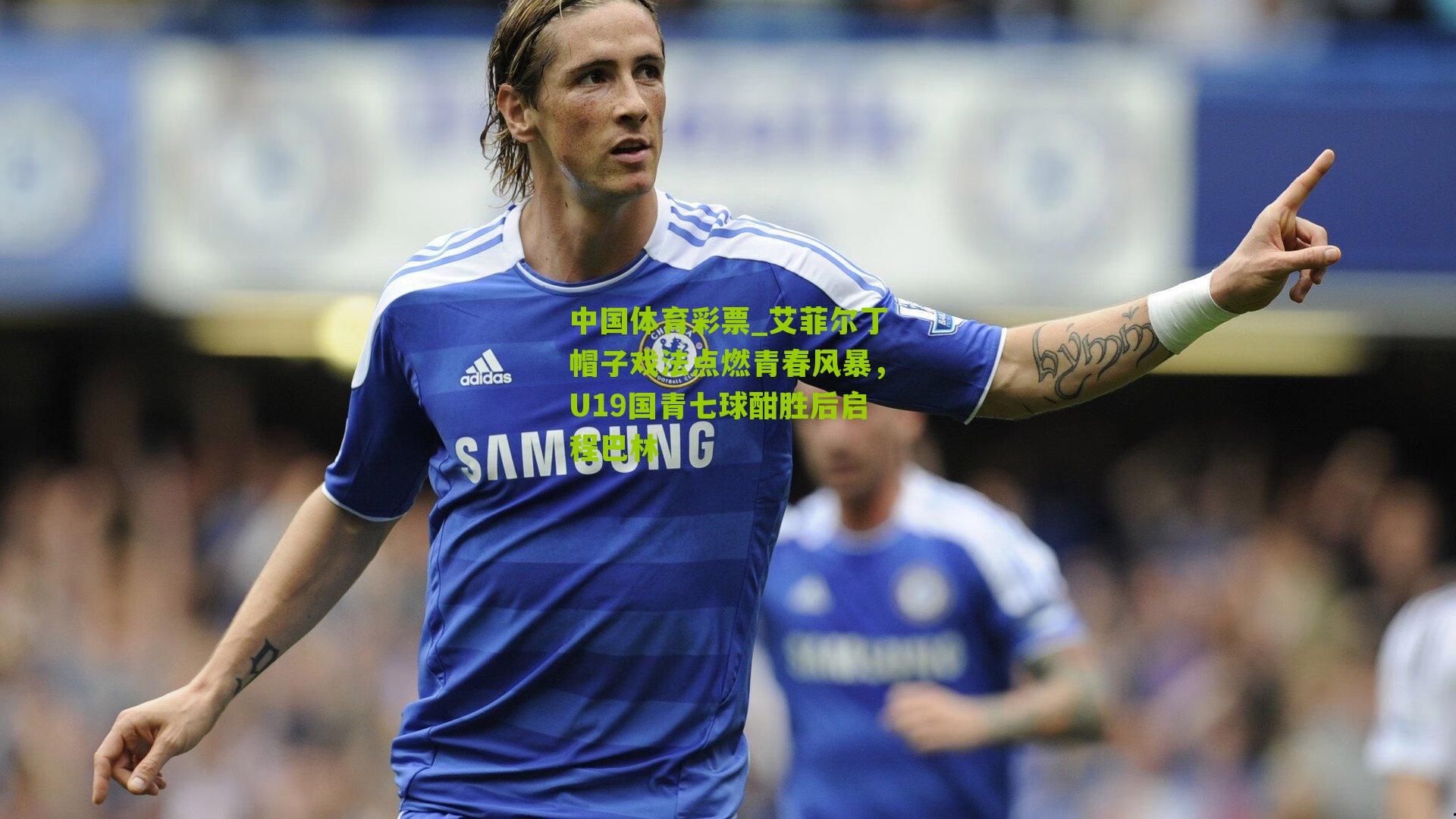 艾菲尔丁帽子戏法点燃青春风暴，U19国青七球酣胜后启程巴林